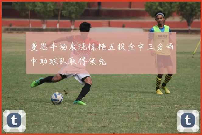 曼恩半场表现惊艳五投全中三分两中助球队取得领先