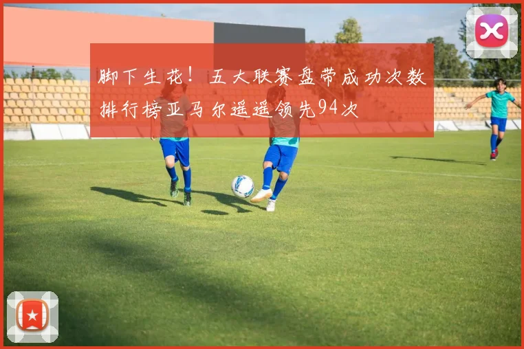 脚下生花！五大联赛盘带成功次数排行榜亚马尔遥遥领先94次