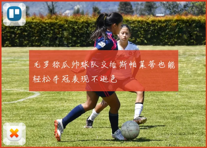 毛罗称瓜帅球队交给斯帕莱蒂也能轻松夺冠表现不逊色