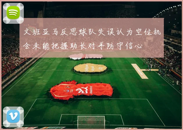 文班亚马反思球队失误认为空位机会未能把握助长对手防守信心