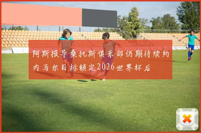 阿斯报导桑托斯俱乐部仍期待续约内马尔目标锁定2026世界杯后