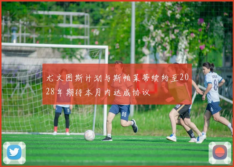尤文图斯计划与斯帕莱蒂续约至2028年期待本月内达成协议
