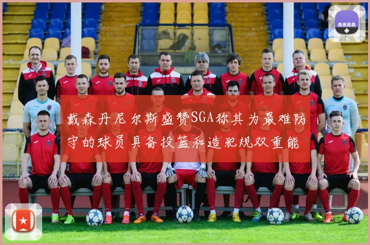 戴森丹尼尔斯盛赞SGA称其为最难防守的球员具备投篮和造犯规双重能力