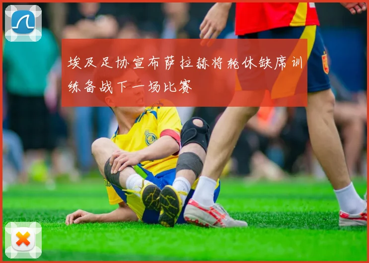 埃及足协宣布萨拉赫将轮休缺席训练备战下一场比赛