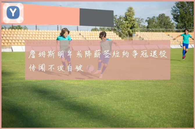 詹姆斯明年或降薪签短约争冠退役传闻不攻自破