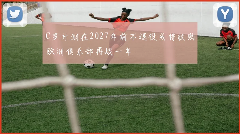 C罗计划在2027年前不退役或将收购欧洲俱乐部再战一年