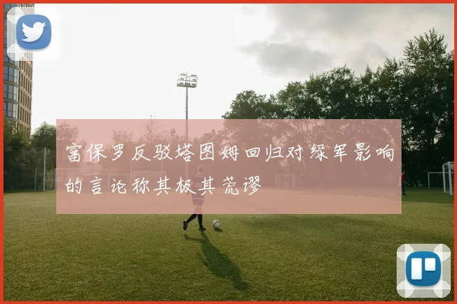 富保罗反驳塔图姆回归对绿军影响的言论称其极其荒谬