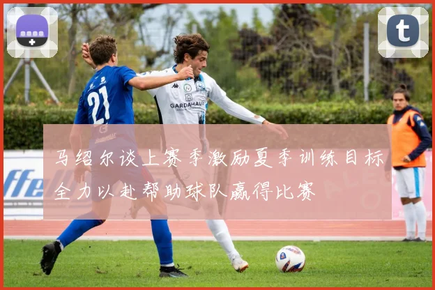 马绍尔谈上赛季激励夏季训练目标全力以赴帮助球队赢得比赛