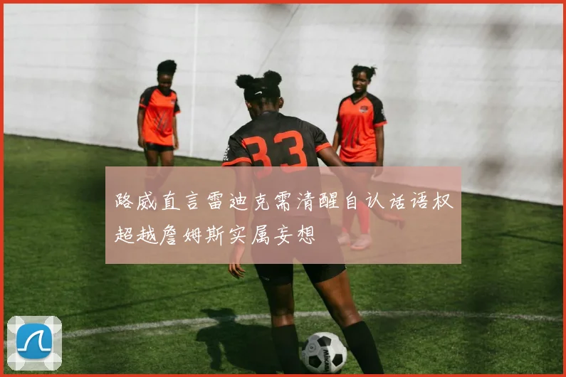路威直言雷迪克需清醒自认话语权超越詹姆斯实属妄想