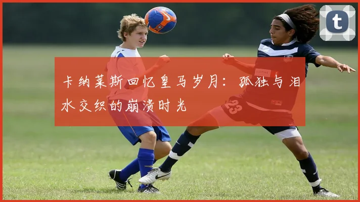 卡纳莱斯回忆皇马岁月：孤独与泪水交织的崩溃时光