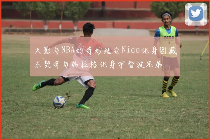 火影与NBA的奇妙结合Nico化身团藏东契奇与弗拉格化身宇智波兄弟