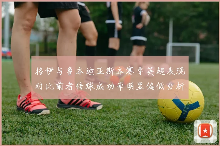 格伊与鲁本迪亚斯本赛季英超表现对比前者传球成功率明显偏低分析