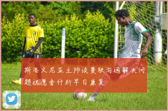 斯洛文尼亚主帅谈曼联沟通解决问题祝愿舍什科早日康复