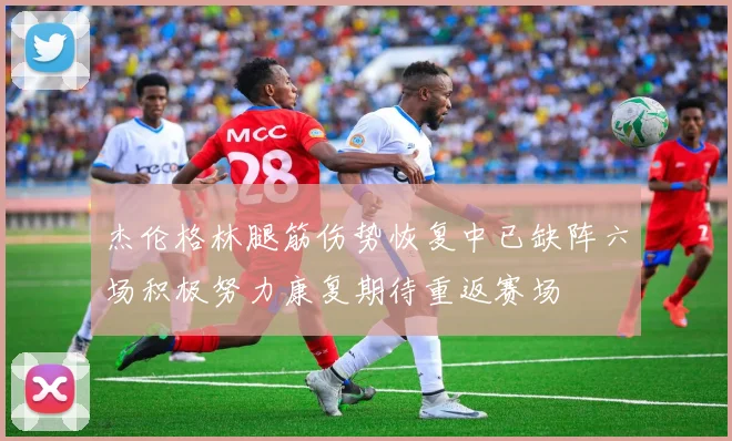 杰伦格林腿筋伤势恢复中已缺阵六场积极努力康复期待重返赛场