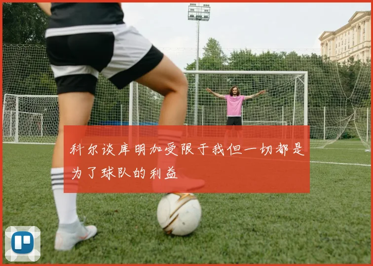 科尔谈库明加受限于我但一切都是为了球队的利益