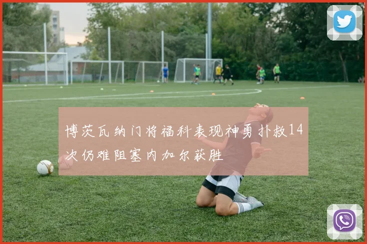 博茨瓦纳门将福科表现神勇扑救14次仍难阻塞内加尔获胜