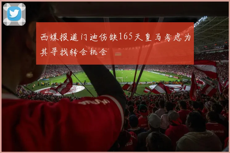 西媒报道门迪伤缺165天皇马考虑为其寻找转会机会