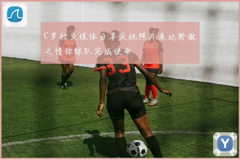 C罗社交媒体分享庆祝照片表达骄傲之情称球队完成使命