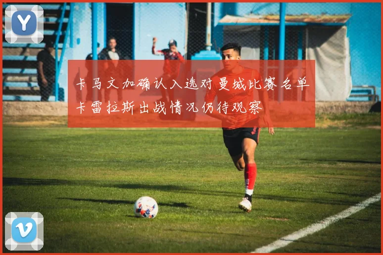 卡马文加确认入选对曼城比赛名单卡雷拉斯出战情况仍待观察