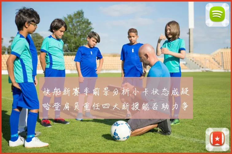 快船新赛季前景分析小卡状态成疑哈登肩负重任四大新援能否助力争冠