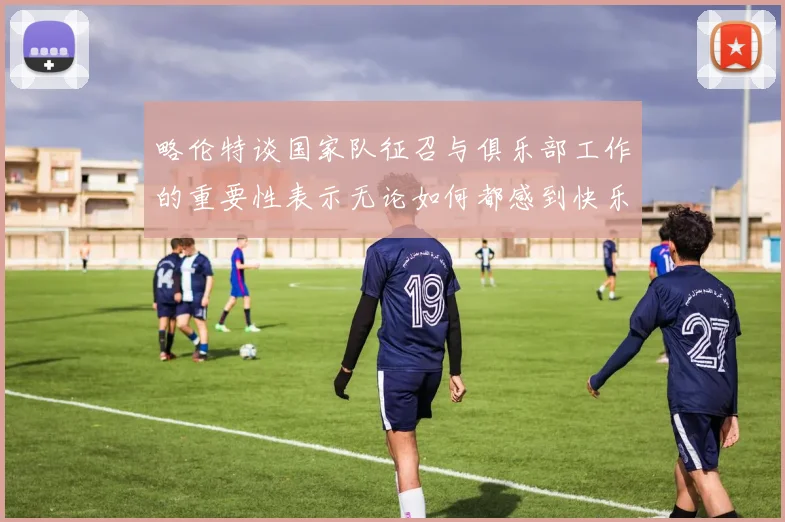 略伦特谈国家队征召与俱乐部工作的重要性表示无论如何都感到快乐