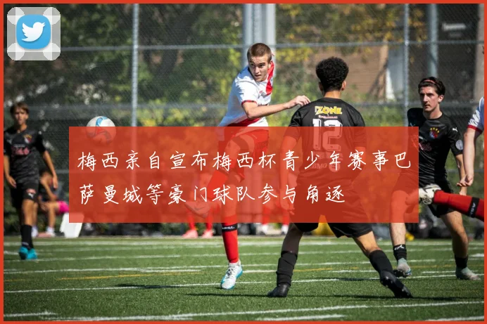 梅西亲自宣布梅西杯青少年赛事巴萨曼城等豪门球队参与角逐