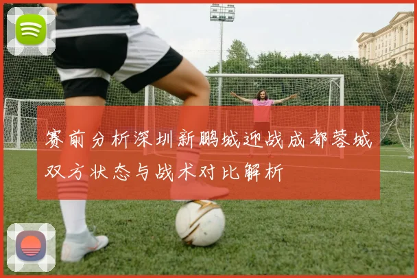 赛前分析深圳新鹏城迎战成都蓉城双方状态与战术对比解析