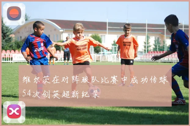 维尔茨在对阵狼队比赛中成功传球54次创英超新纪录