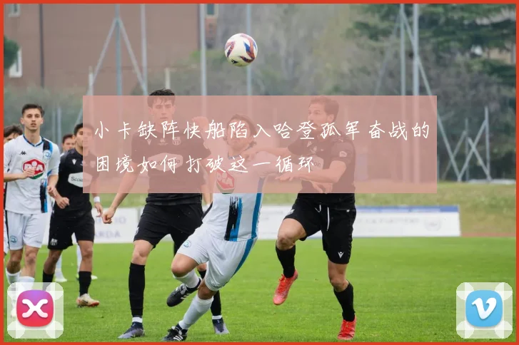 小卡缺阵快船陷入哈登孤军奋战的困境如何打破这一循环