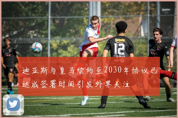 迪亚斯与皇马续约至2030年协议已达成签署时间引发外界关注