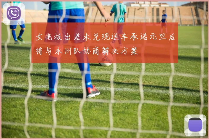 女老板出差未兑现送车承诺元旦后将与永州队协商解决方案
